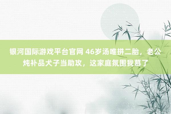 银河国际游戏平台官网 46岁汤唯拼二胎，老公炖补品犬子当助攻，这家庭氛围我慕了
