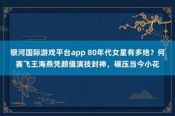 银河国际游戏平台app 80年代女星有多绝？何赛飞王海燕凭颜值演技封神，碾压当今小花