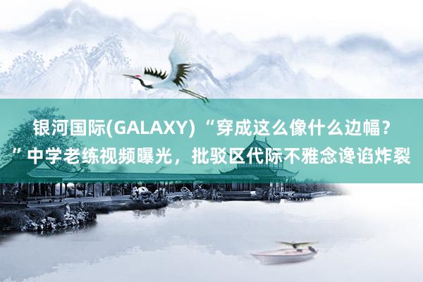 银河国际(GALAXY) “穿成这么像什么边幅？”中学老练视频曝光，批驳区代际不雅念谗谄炸裂