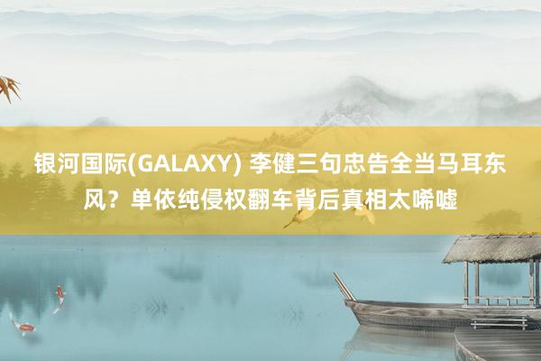 银河国际(GALAXY) 李健三句忠告全当马耳东风？单依纯侵权翻车背后真相太唏嘘