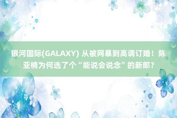 银河国际(GALAXY) 从被网暴到高调订婚！陈亚楠为何选了个“能说会说念”的新郎？