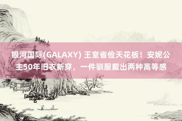 银河国际(GALAXY) 王室省俭天花板！安妮公主50年旧衣新穿，一件驯服戴出两种高等感