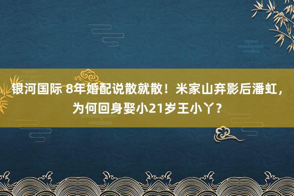 银河国际 8年婚配说散就散！米家山弃影后潘虹，为何回身娶小21岁王小丫？
