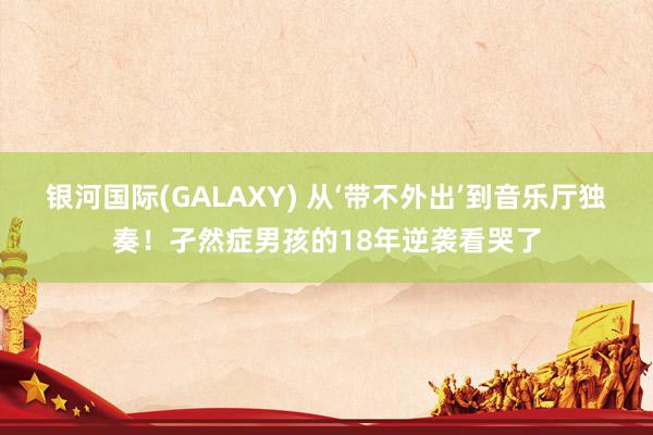 银河国际(GALAXY) 从‘带不外出’到音乐厅独奏！孑然症男孩的18年逆袭看哭了