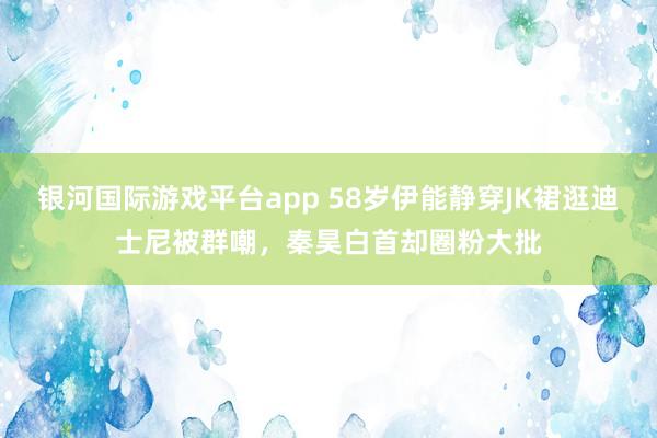 银河国际游戏平台app 58岁伊能静穿JK裙逛迪士尼被群嘲，秦昊白首却圈粉大批
