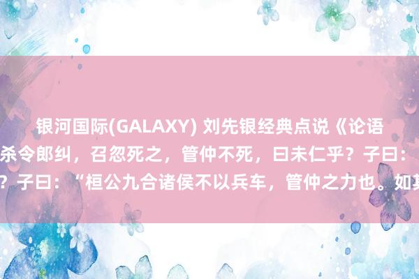 银河国际(GALAXY) 刘先银经典点说《论语》往有功，子路曰：桓公杀令郎纠，召忽死之，管仲不死，曰未仁乎？子曰：“桓公九合诸侯不以兵车，管仲之力也。如其仁，如其仁。”