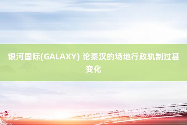银河国际(GALAXY) 论秦汉的场地行政轨制过甚变化
