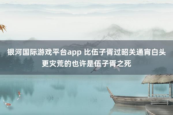 银河国际游戏平台app 比伍子胥过昭关通宵白头更灾荒的也许是伍子胥之死