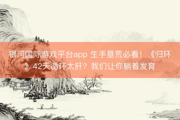 银河国际游戏平台app 生手垦荒必看！《归环》42天循环太肝？我们让你躺着发育