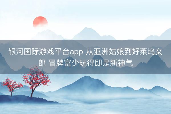 银河国际游戏平台app 从亚洲姑娘到好莱坞女郎 冒牌富少玩得即是新神气