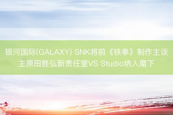 银河国际(GALAXY) SNK将前《铁拳》制作主谈主原田胜弘新责任室VS Studio纳入麾下