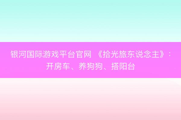 银河国际游戏平台官网 《拾光旅东说念主》:开房车、养狗狗、搭阳台