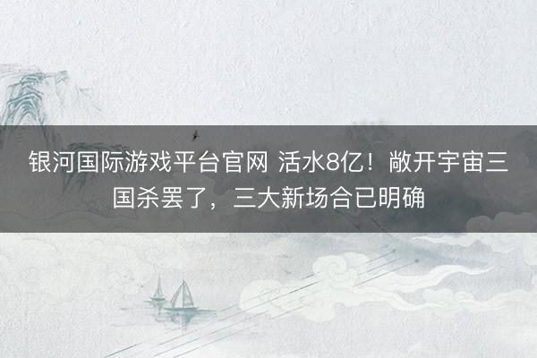 银河国际游戏平台官网 活水8亿！敞开宇宙三国杀罢了，三大新场合已明确