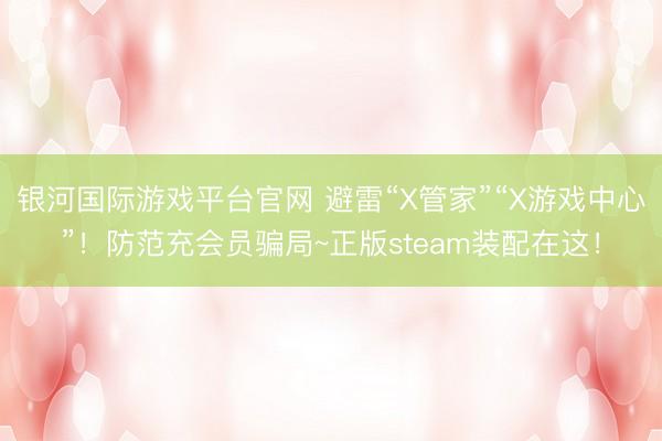 银河国际游戏平台官网 避雷“X管家”“X游戏中心”！防范充会员骗局~正版steam装配在这！