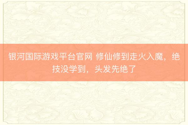银河国际游戏平台官网 修仙修到走火入魔,绝技没学到,头发先绝了