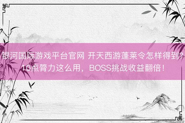 银河国际游戏平台官网 开天西游蓬莱令怎样得到?10点膂力这么用,BOSS挑战收益翻倍!