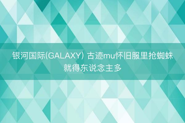 银河国际(GALAXY) 古迹mu怀旧服里抢蜘蛛就得东说念主多