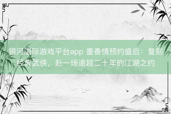 银河国际游戏平台app 墨香情预约盛启：复刻经典武侠，赴一场逾越二十年的江湖之约