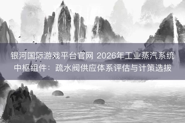 银河国际游戏平台官网 2026年工业蒸汽系统中枢组件:疏水阀供应体系评估与计策选拔