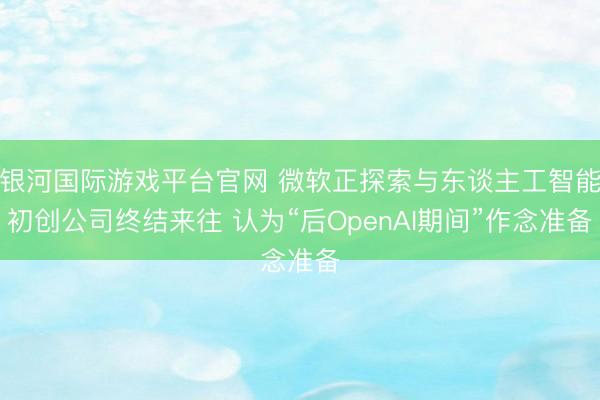银河国际游戏平台官网 微软正探索与东谈主工智能初创公司终结来往 认为“后OpenAI期间”作念准备