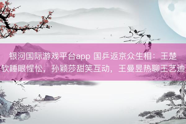 银河国际游戏平台app 国乒返京众生相：王楚钦睡眼惺忪，孙颖莎甜笑互动，王曼昱热聊王艺迪