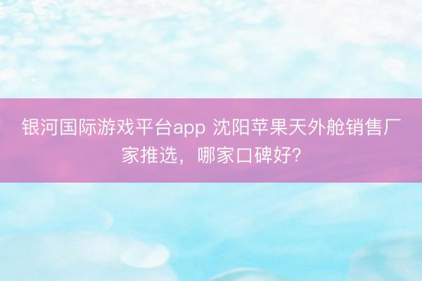 银河国际游戏平台app 沈阳苹果天外舱销售厂家推选，哪家口碑好？