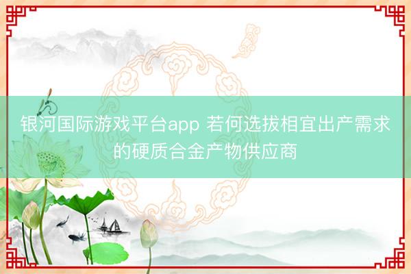 银河国际游戏平台app 若何选拔相宜出产需求的硬质合金产物供应商