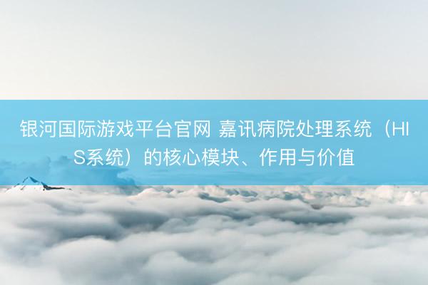 银河国际游戏平台官网 嘉讯病院处理系统(HIS系统)的核心模块、作用与价值