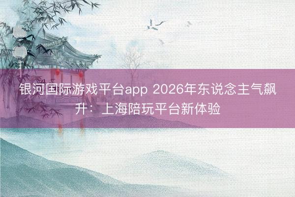 银河国际游戏平台app 2026年东说念主气飙升：上海陪玩平台新体验