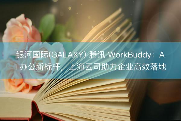 银河国际(GALAXY) 腾讯 WorkBuddy：AI 办公新标杆，上海云司助力企业高效落地