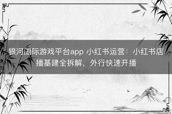 银河国际游戏平台app 小红书运营：小红书店播基建全拆解，外行快速开播