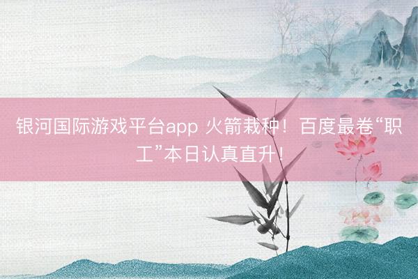 银河国际游戏平台app 火箭栽种！百度最卷“职工”本日认真直升！