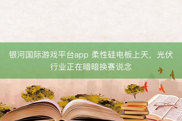 银河国际游戏平台app 柔性硅电板上天，光伏行业正在暗暗换赛说念