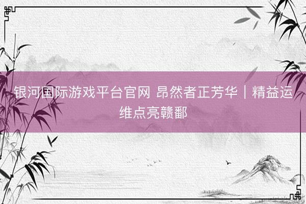银河国际游戏平台官网 昂然者正芳华｜精益运维点亮赣鄱