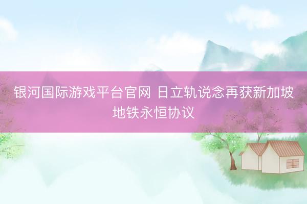 银河国际游戏平台官网 日立轨说念再获新加坡地铁永恒协议