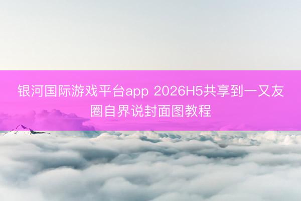 银河国际游戏平台app 2026H5共享到一又友圈自界说封面图教程