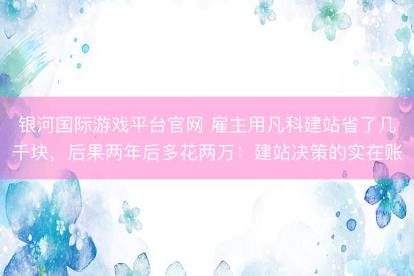 银河国际游戏平台官网 雇主用凡科建站省了几千块，后果两年后多花两万：建站决策的实在账