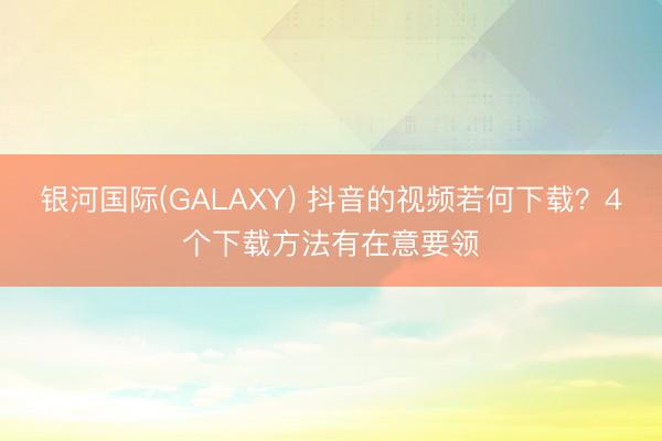银河国际(GALAXY) 抖音的视频若何下载？4个下载方法有在意要领