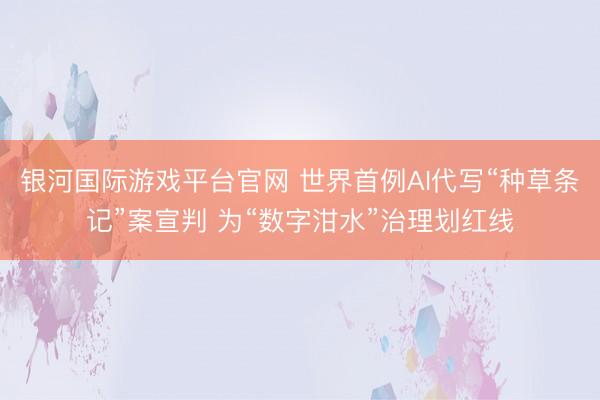 银河国际游戏平台官网 世界首例AI代写“种草条记”案宣判 为“数字泔水”治理划红线
