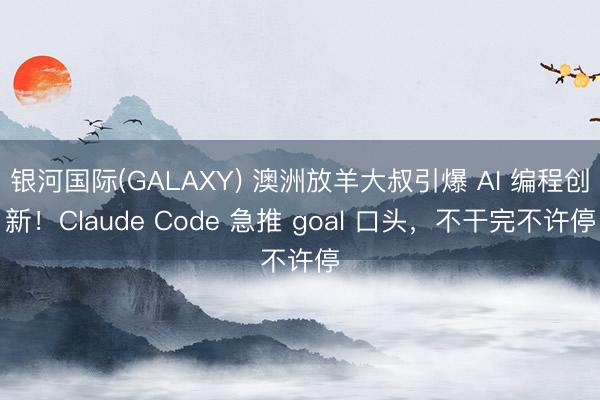 银河国际(GALAXY) 澳洲放羊大叔引爆 AI 编程创新！Claude Code 急推 goal 口头，不干完不许停
