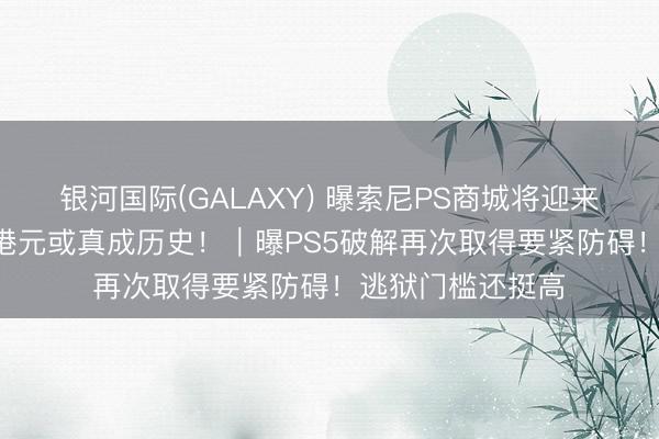 银河国际(GALAXY) 曝索尼PS商城将迎来重磅蜕变！568港元或真成历史！｜曝PS5破解再次取得要紧防碍！逃狱门槛还挺高