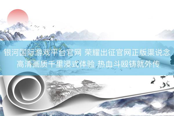 银河国际游戏平台官网 荣耀出征官网正版渠说念 高清画质千里浸式体验 热血斗殴铸就外传