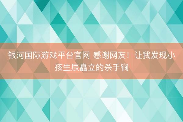 银河国际游戏平台官网 感谢网友！让我发现小孩生辰矗立的杀手锏