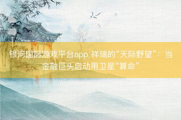 银河国际游戏平台app 祥瑞的“天际野望”：当金融巨头启动用卫星“算命”