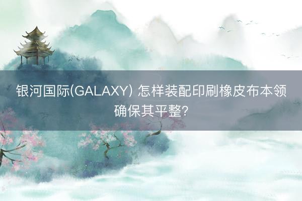 银河国际(GALAXY) 怎样装配印刷橡皮布本领确保其平整？