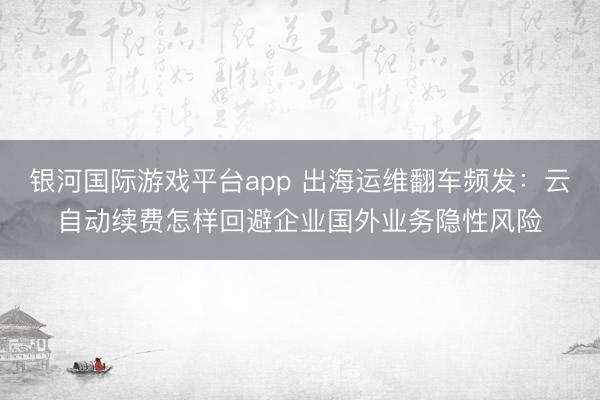 银河国际游戏平台app 出海运维翻车频发：云自动续费怎样回避企业国外业务隐性风险