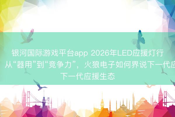 银河国际游戏平台app 2026年LED应援灯行业变局：从“器用”到“竞争力”，火狼电子如何界说下一代应援生态