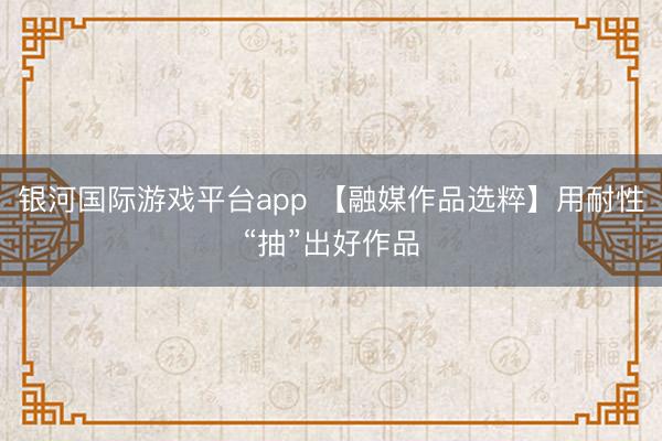 银河国际游戏平台app 【融媒作品选粹】用耐性“抽”出好作品