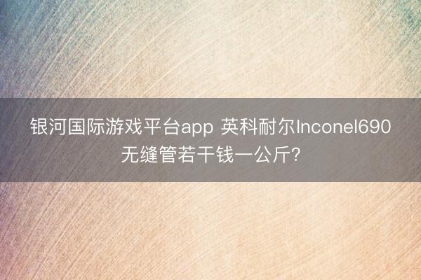 银河国际游戏平台app 英科耐尔Inconel690无缝管若干钱一公斤？