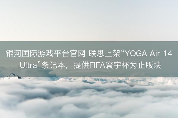 银河国际游戏平台官网 联思上架“YOGA Air 14 Ultra”条记本，提供FIFA寰宇杯为止版块